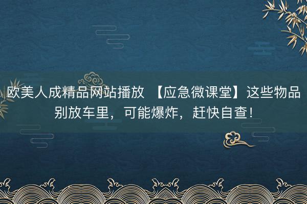 欧美人成精品网站播放 【应急微课堂】这些物品别放车里，可能爆炸，赶快自查！