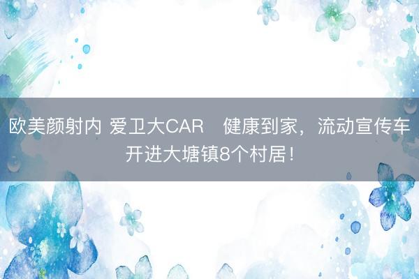 欧美颜射内 爱卫大CAR・健康到家，流动宣传车开进大塘镇8个村居！