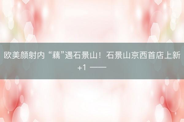 欧美颜射内 “藕”遇石景山！石景山京西首店上新+1 ——