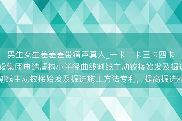 男生女生差差差带痛声真人_一卡二卡三卡四卡在线观看 北京城乡建设集团申请盾构小半径曲线割线主动铰接始发及掘进施工方法专利，提高掘进精度