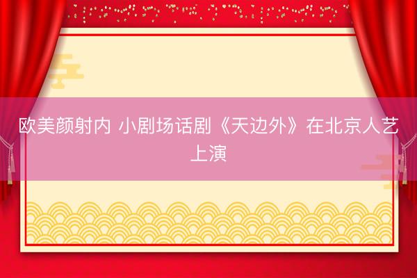 欧美颜射内 小剧场话剧《天边外》在北京人艺上演