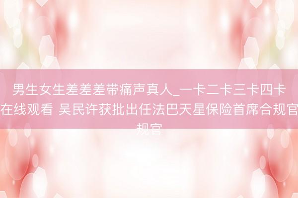 男生女生差差差带痛声真人_一卡二卡三卡四卡在线观看 吴民许获批出任法巴天星保险首席合规官