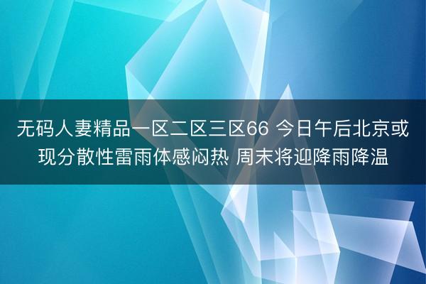 无码人妻精品一区二区三区66 今日午后北京或现分散性雷雨体感闷热 周末将迎降雨降温