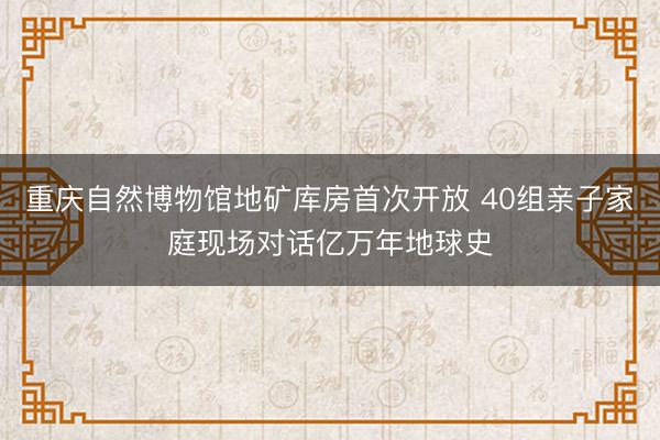 重庆自然博物馆地矿库房首次开放 40组亲子家庭现场对话亿万年地球史