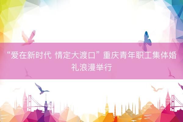 “爱在新时代 情定大渡口” 重庆青年职工集体婚礼浪漫举行
