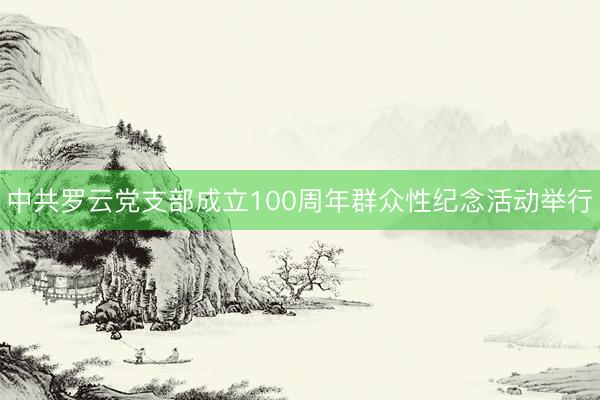 中共罗云党支部成立100周年群众性纪念活动举行