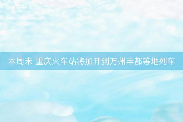 本周末 重庆火车站将加开到万州丰都等地列车