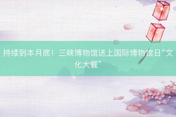 持续到本月底！三峡博物馆送上国际博物馆日“文化大餐”
