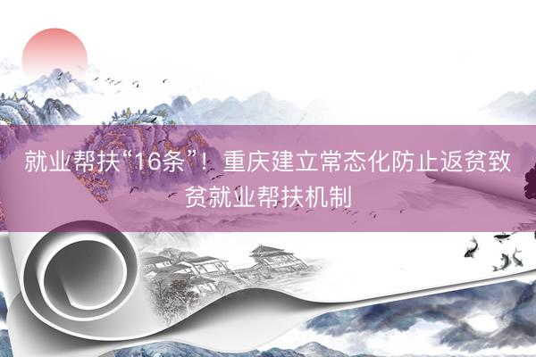 就业帮扶“16条”！重庆建立常态化防止返贫致贫就业帮扶机制