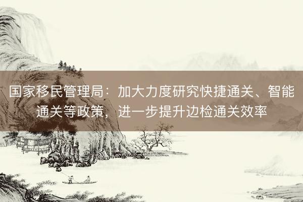 国家移民管理局：加大力度研究快捷通关、智能通关等政策，进一步提升边检通关效率