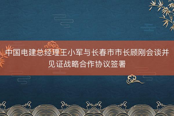 中国电建总经理王小军与长春市市长顾刚会谈并见证战略合作协议签署