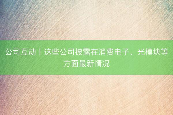 公司互动丨这些公司披露在消费电子、光模块等方面最新情况