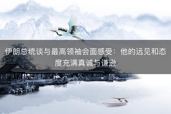 伊朗总统谈与最高领袖会面感受：他的远见和态度充满真诚与谦逊