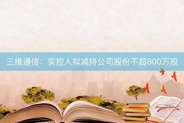 三维通信：实控人拟减持公司股份不超800万股