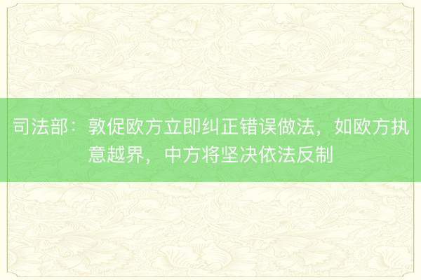 司法部：敦促欧方立即纠正错误做法，如欧方执意越界，中方将坚决依法反制