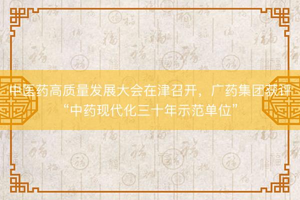 中医药高质量发展大会在津召开，广药集团获评“中药现代化三十年示范单位”