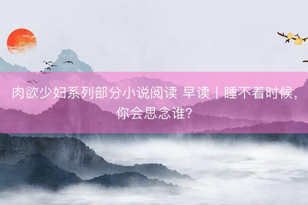 肉欲少妇系列部分小说阅读 早读丨睡不着时候，你会思念谁？