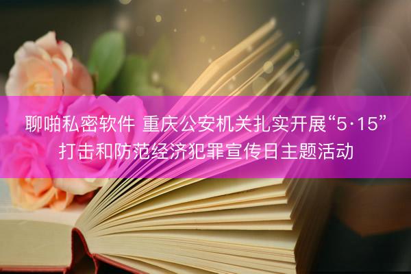 聊啪私密软件 重庆公安机关扎实开展“5·15”打击和防范经济犯罪宣传日主题活动