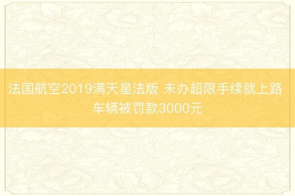 法国航空2019满天星法版 未办超限手续就上路 车辆被罚款3000元