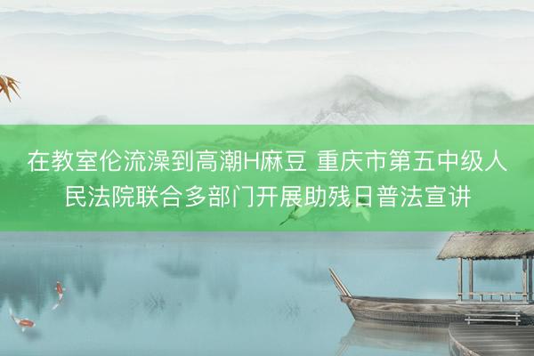 在教室伦流澡到高潮H麻豆 重庆市第五中级人民法院联合多部门开展助残日普法宣讲