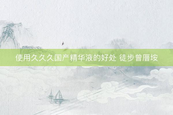 使用久久久国产精华液的好处 徒步曾厝垵