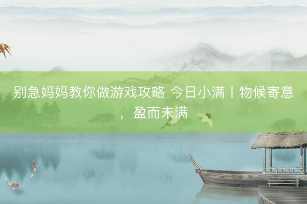 别急妈妈教你做游戏攻略 今日小满丨物候寄意，盈而未满
