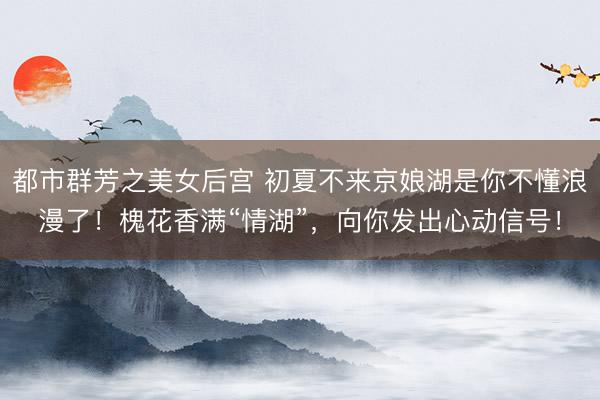 都市群芳之美女后宫 初夏不来京娘湖是你不懂浪漫了！槐花香满“情湖”，向你发出心动信号！