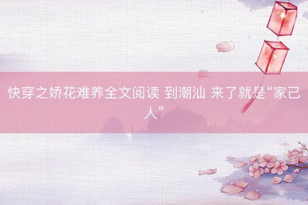 快穿之娇花难养全文阅读 到潮汕 来了就是“家己人”