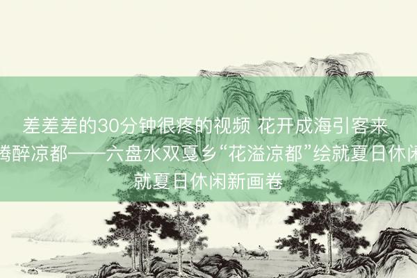 差差差的30分钟很疼的视频 花开成海引客来 烟火升腾醉凉都——六盘水双戛乡“花溢凉都”绘就夏日休闲新画卷