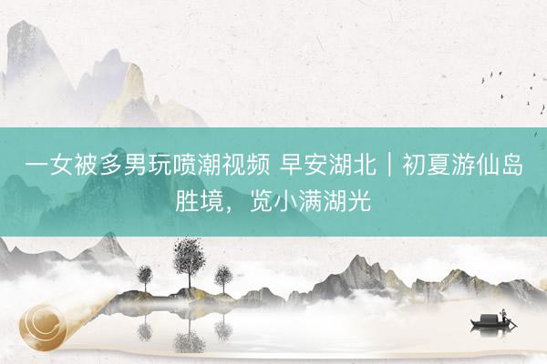 一女被多男玩喷潮视频 早安湖北｜初夏游仙岛胜境，览小满湖光