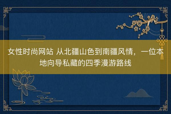 女性时尚网站 从北疆山色到南疆风情，一位本地向导私藏的四季漫游路线