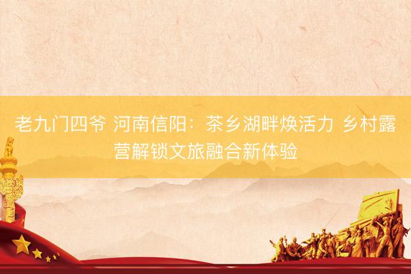 老九门四爷 河南信阳：茶乡湖畔焕活力 乡村露营解锁文旅融合新体验