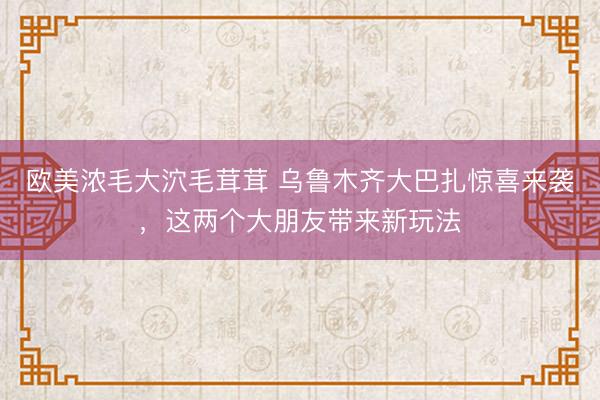 欧美浓毛大泬毛茸茸 乌鲁木齐大巴扎惊喜来袭，这两个大朋友带来新玩法