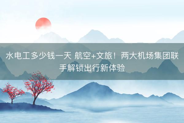 水电工多少钱一天 航空+文旅！两大机场集团联手解锁出行新体验