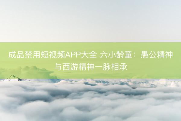 成品禁用短视频APP大全 六小龄童：愚公精神与西游精神一脉相承