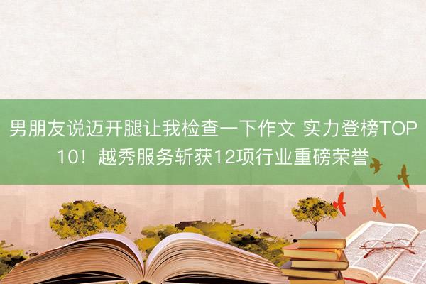 男朋友说迈开腿让我检查一下作文 实力登榜TOP10！越秀服务斩获12项行业重磅荣誉