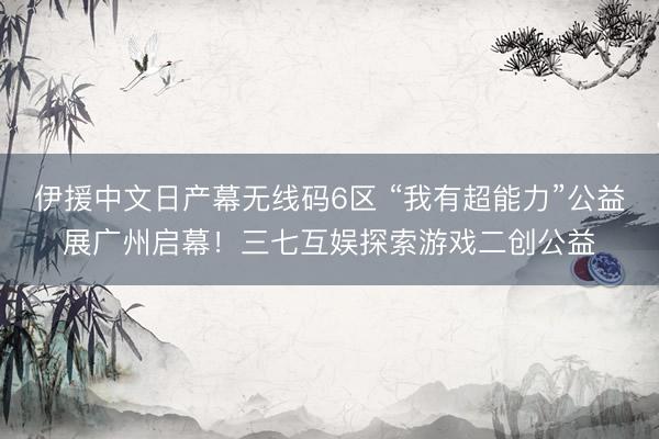 伊援中文日产幕无线码6区 “我有超能力”公益展广州启幕！三七互娱探索游戏二创公益