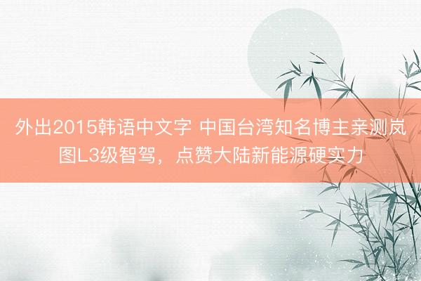外出2015韩语中文字 中国台湾知名博主亲测岚图L3级智驾，点赞大陆新能源硬实力