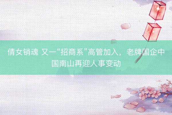 倩女销魂 又一“招商系”高管加入，老牌国企中国南山再迎人事变动