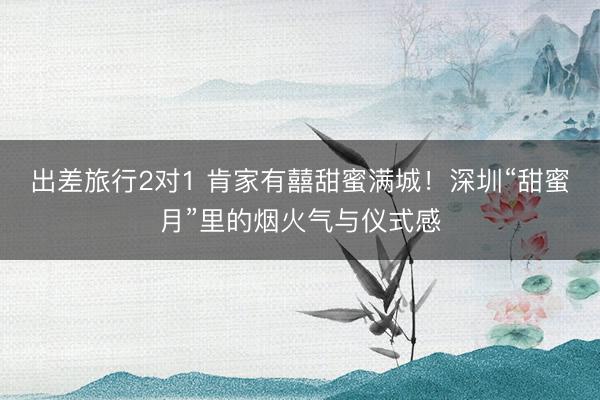 出差旅行2对1 肯家有囍甜蜜满城！深圳“甜蜜月”里的烟火气与仪式感