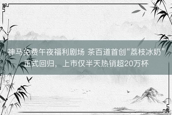 神马免费午夜福利剧场 茶百道首创“荔枝冰奶”正式回归，上市仅半天热销超20万杯