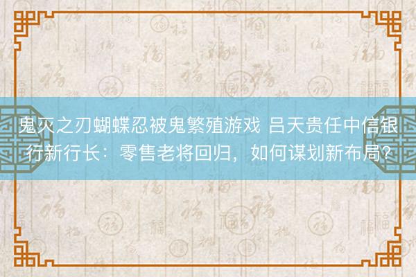 鬼灭之刃蝴蝶忍被鬼繁殖游戏 吕天贵任中信银行新行长：零售老将回归，如何谋划新布局?