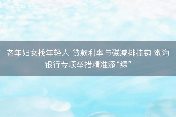 老年妇女找年轻人 贷款利率与碳减排挂钩 渤海银行专项举措精准添“绿”