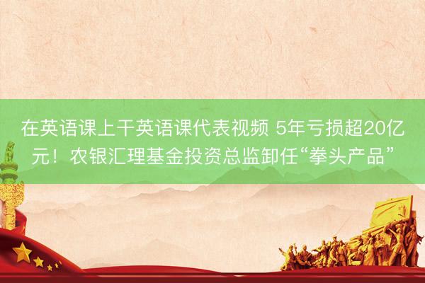 在英语课上干英语课代表视频 5年亏损超20亿元！农银汇理基金投资总监卸任“拳头产品”