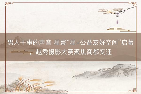 男人干事的声音 星寰“星+公益友好空间”启幕，越秀摄影大赛聚焦商都变迁