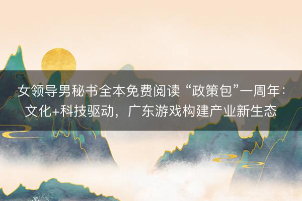 女领导男秘书全本免费阅读 “政策包”一周年：文化+科技驱动，广东游戏构建产业新生态