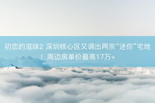 初恋的滋味2 深圳核心区又调出两宗“迷你”宅地！周边房单价最高17万+