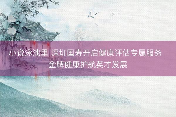 小说泳池里 深圳国寿开启健康评估专属服务 金牌健康护航英才发展