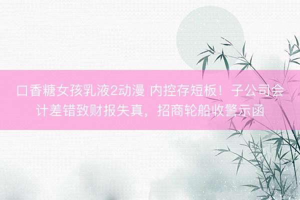 口香糖女孩乳液2动漫 内控存短板！子公司会计差错致财报失真，招商轮船收警示函
