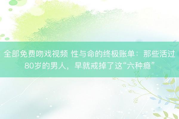 全部免费吻戏视频 性与命的终极账单：那些活过80岁的男人，早就戒掉了这“六种瘾”
